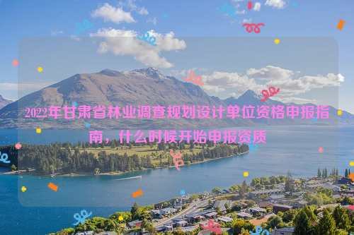 2022年甘肅省林業(yè)調(diào)查規(guī)劃設(shè)計單位資格申報指南，什么時候開始申報資質(zhì)