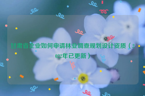 甘肅省企業(yè)如何申請林業(yè)調(diào)查規(guī)劃設(shè)計資質(zhì)（2022年已更新）