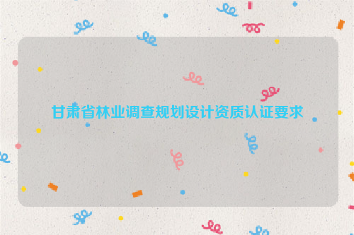 甘肅省林業(yè)調(diào)查規(guī)劃設(shè)計資質(zhì)認(rèn)證要求