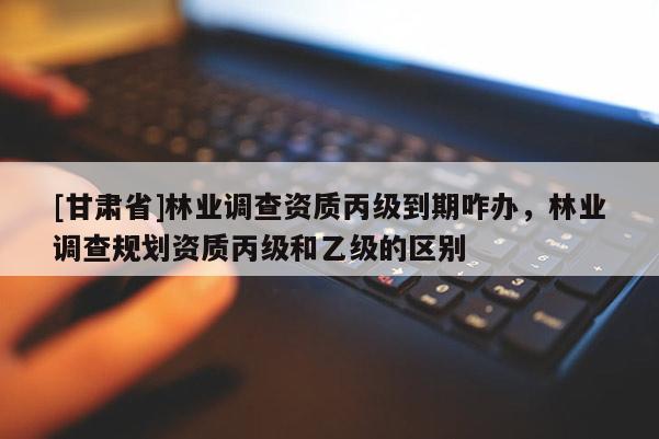 [甘肅省]林業(yè)調(diào)查資質(zhì)丙級(jí)到期咋辦，林業(yè)調(diào)查規(guī)劃資質(zhì)丙級(jí)和乙級(jí)的區(qū)別
