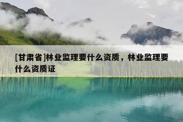 [甘肅省]林業(yè)監(jiān)理要什么資質(zhì)，林業(yè)監(jiān)理要什么資質(zhì)證