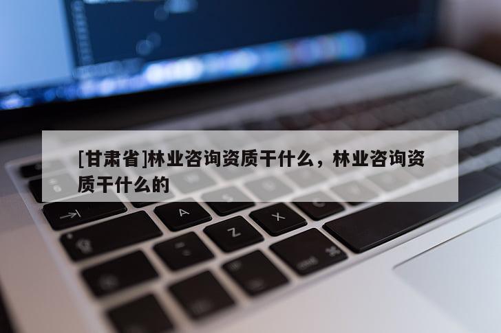[甘肅省]林業(yè)咨詢資質(zhì)干什么，林業(yè)咨詢資質(zhì)干什么的