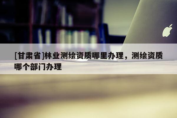 [甘肅省]林業(yè)測(cè)繪資質(zhì)哪里辦理，測(cè)繪資質(zhì)哪個(gè)部門(mén)辦理