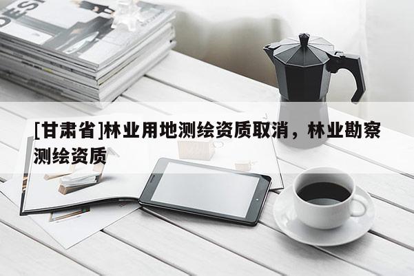 [甘肅省]林業用地測繪資質取消，林業勘察測繪資質