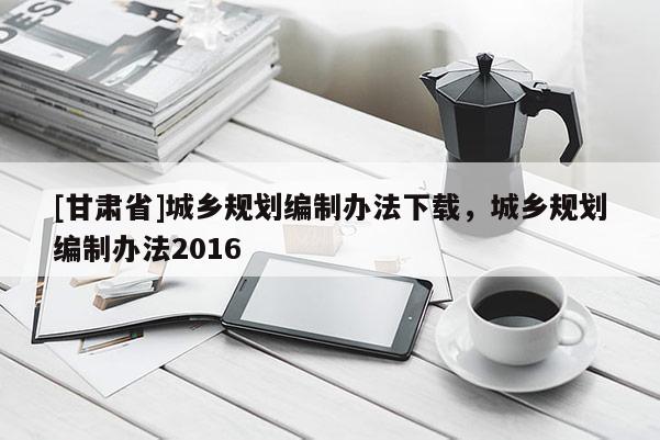 [甘肅省]城鄉(xiāng)規(guī)劃編制辦法下載，城鄉(xiāng)規(guī)劃編制辦法2016