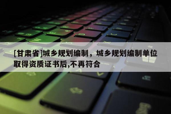 [甘肅省]城鄉規劃編制，城鄉規劃編制單位取得資質證書后,不再符合