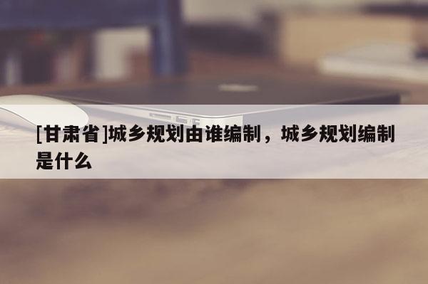 [甘肅省]城鄉(xiāng)規(guī)劃由誰(shuí)編制，城鄉(xiāng)規(guī)劃編制是什么