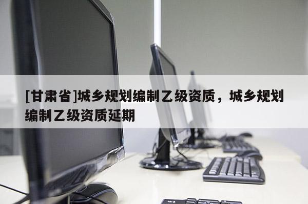 [甘肅省]城鄉(xiāng)規(guī)劃編制乙級(jí)資質(zhì)，城鄉(xiāng)規(guī)劃編制乙級(jí)資質(zhì)延期