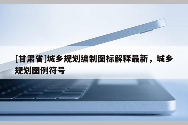 [甘肅省]城鄉(xiāng)規(guī)劃編制圖標(biāo)解釋最新，城鄉(xiāng)規(guī)劃圖例符號(hào)