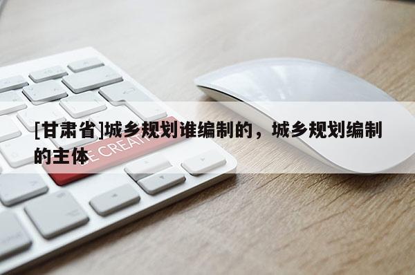 [甘肅省]城鄉規劃誰編制的，城鄉規劃編制的主體