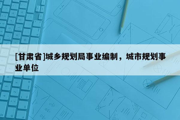 [甘肅省]城鄉規劃局事業編制，城市規劃事業單位