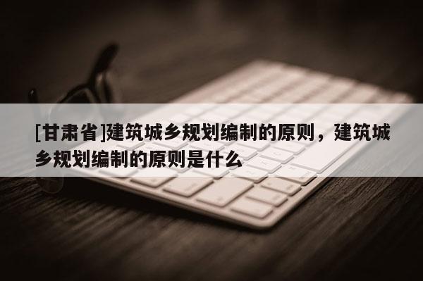 [甘肅省]建筑城鄉規劃編制的原則，建筑城鄉規劃編制的原則是什么