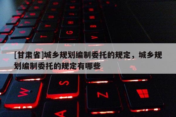 [甘肅省]城鄉規劃編制委托的規定，城鄉規劃編制委托的規定有哪些