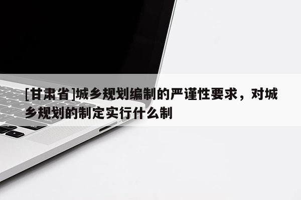 [甘肅省]城鄉規劃編制的嚴謹性要求，對城鄉規劃的制定實行什么制