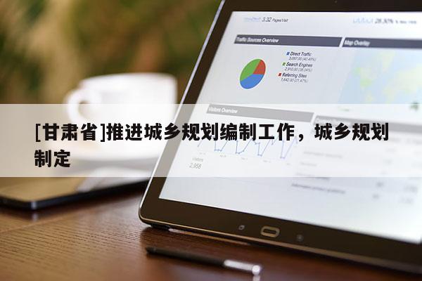 [甘肅省]推進城鄉規劃編制工作，城鄉規劃制定