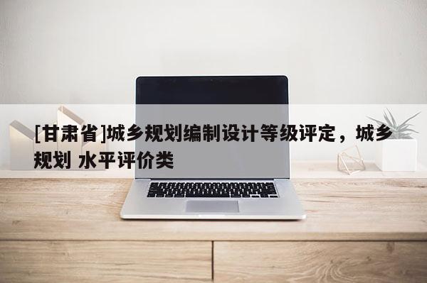 [甘肅省]城鄉規劃編制設計等級評定，城鄉規劃 水平評價類