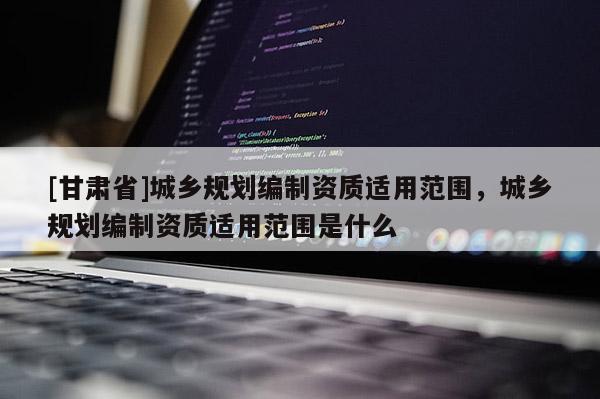 [甘肅省]城鄉(xiāng)規(guī)劃編制資質(zhì)適用范圍，城鄉(xiāng)規(guī)劃編制資質(zhì)適用范圍是什么