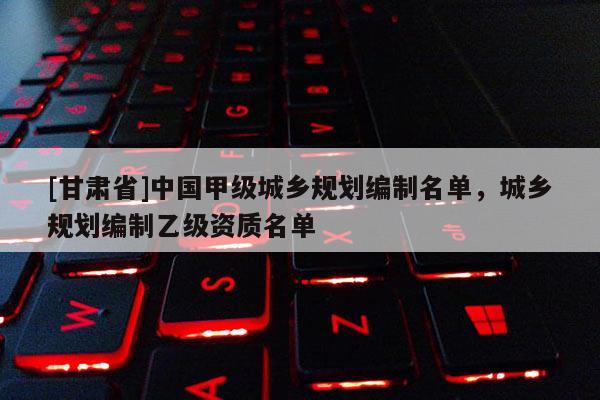 [甘肅省]中國甲級城鄉(xiāng)規(guī)劃編制名單，城鄉(xiāng)規(guī)劃編制乙級資質(zhì)名單