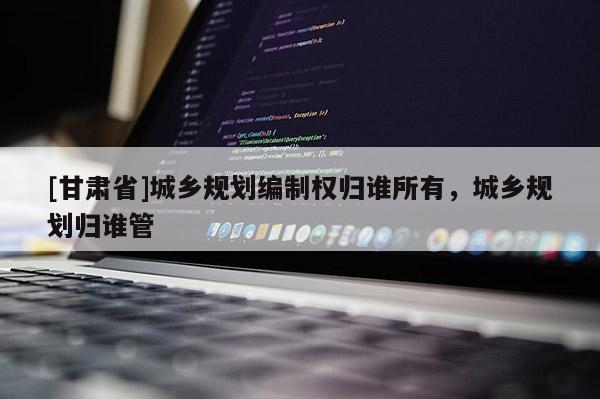 [甘肅省]城鄉(xiāng)規(guī)劃編制權(quán)歸誰所有，城鄉(xiāng)規(guī)劃歸誰管