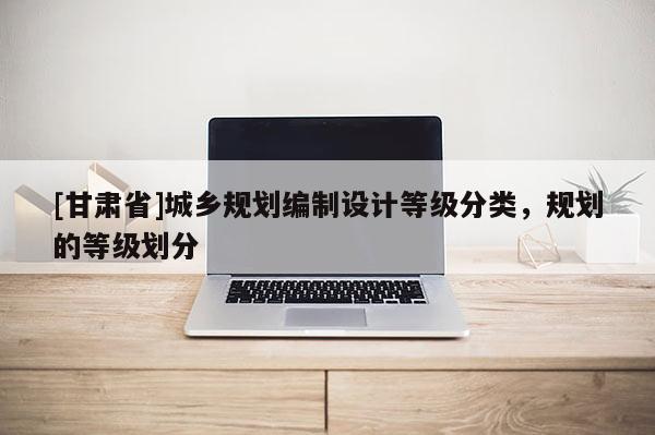 [甘肅省]城鄉(xiāng)規(guī)劃編制設(shè)計(jì)等級分類，規(guī)劃的等級劃分