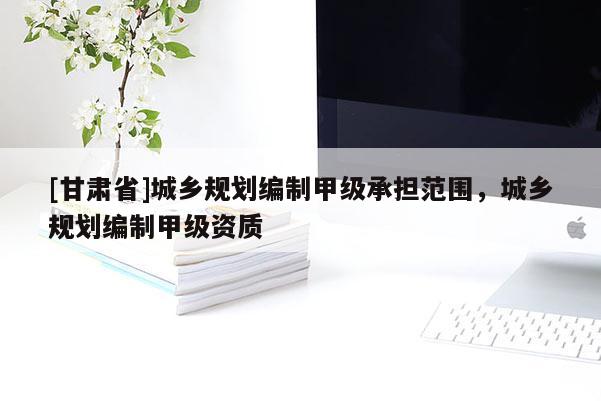 [甘肅省]城鄉規劃編制甲級承擔范圍，城鄉規劃編制甲級資質