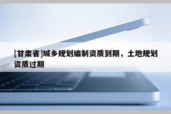 [甘肅省]城鄉規劃編制資質到期，土地規劃資質過期