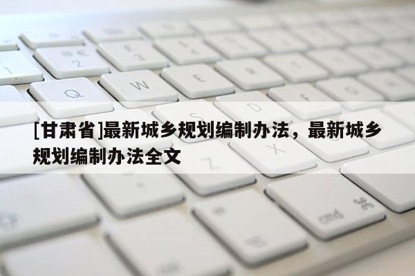 [甘肅省]最新城鄉規劃編制辦法，最新城鄉規劃編制辦法全文