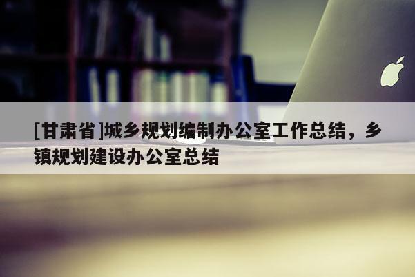 [甘肅省]城鄉規劃編制辦公室工作總結，鄉鎮規劃建設辦公室總結