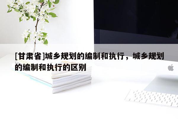 [甘肅省]城鄉規劃的編制和執行，城鄉規劃的編制和執行的區別