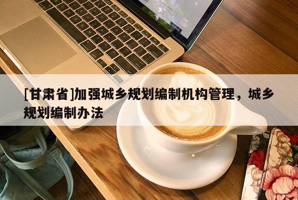[甘肅省]加強城鄉規劃編制機構管理，城鄉規劃編制辦法