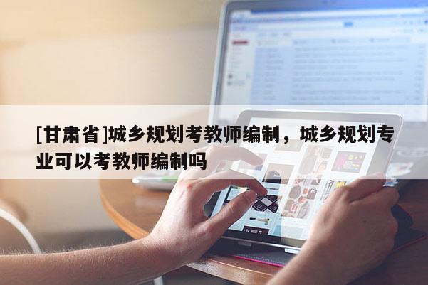 [甘肅省]城鄉規劃考教師編制，城鄉規劃專業可以考教師編制嗎
