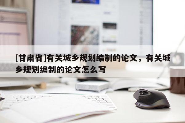 [甘肅省]有關城鄉規劃編制的論文，有關城鄉規劃編制的論文怎么寫