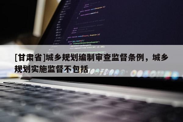 [甘肅省]城鄉規劃編制審查監督條例，城鄉規劃實施監督不包括
