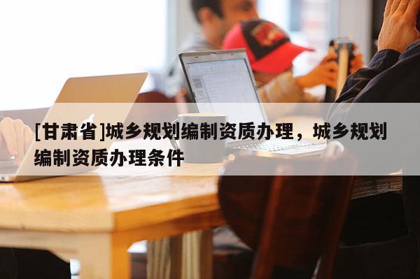 [甘肅省]城鄉規劃編制資質辦理，城鄉規劃編制資質辦理條件