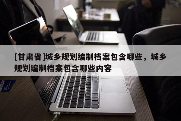 [甘肅省]城鄉規劃編制檔案包含哪些，城鄉規劃編制檔案包含哪些內容