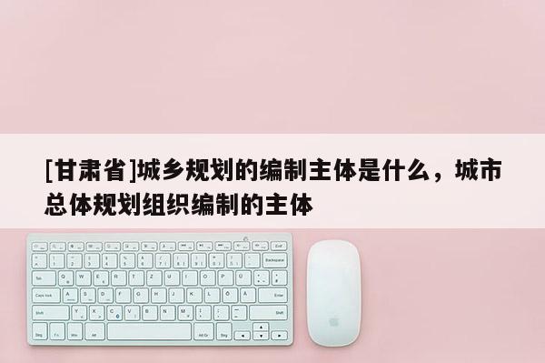 [甘肅省]城鄉規劃的編制主體是什么，城市總體規劃組織編制的主體