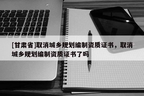 [甘肅省]取消城鄉規劃編制資質證書，取消城鄉規劃編制資質證書了嗎