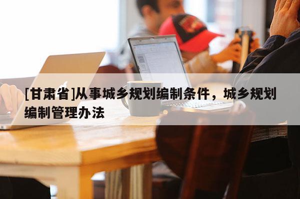 [甘肅省]從事城鄉規劃編制條件，城鄉規劃編制管理辦法