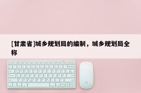 [甘肅省]城鄉規劃局的編制，城鄉規劃局全稱