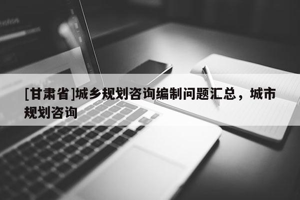 [甘肅省]城鄉規劃咨詢編制問題匯總，城市規劃咨詢