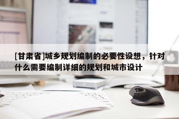 [甘肅省]城鄉規劃編制的必要性設想，針對什么需要編制詳細的規劃和城市設計