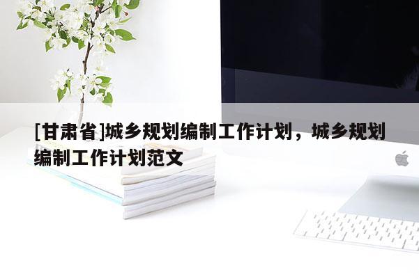 [甘肅省]城鄉規劃編制工作計劃，城鄉規劃編制工作計劃范文
