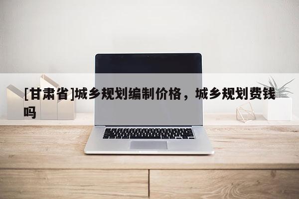 [甘肅省]城鄉(xiāng)規(guī)劃編制價(jià)格，城鄉(xiāng)規(guī)劃費(fèi)錢嗎