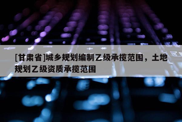[甘肅省]城鄉(xiāng)規(guī)劃編制乙級(jí)承攬范圍，土地規(guī)劃乙級(jí)資質(zhì)承攬范圍