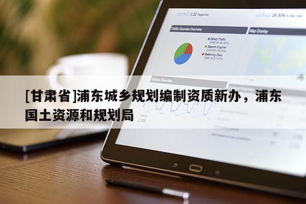 [甘肅省]浦東城鄉(xiāng)規(guī)劃編制資質(zhì)新辦，浦東國(guó)土資源和規(guī)劃局