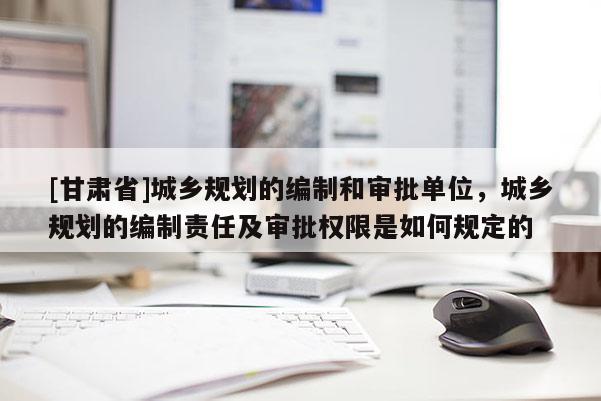 [甘肅省]城鄉(xiāng)規(guī)劃的編制和審批單位，城鄉(xiāng)規(guī)劃的編制責(zé)任及審批權(quán)限是如何規(guī)定的