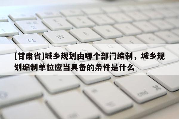 [甘肅省]城鄉規劃由哪個部門編制，城鄉規劃編制單位應當具備的條件是什么