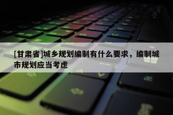 [甘肅省]城鄉規劃編制有什么要求，編制城市規劃應當考慮