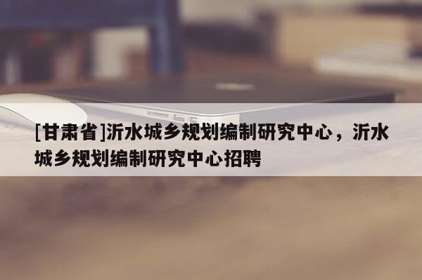 [甘肅省]沂水城鄉規劃編制研究中心，沂水城鄉規劃編制研究中心招聘