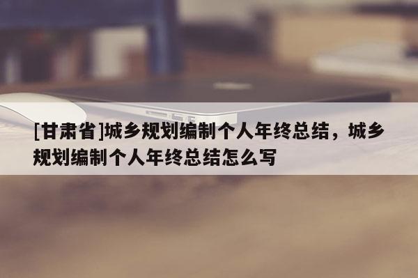 [甘肅省]城鄉規劃編制個人年終總結，城鄉規劃編制個人年終總結怎么寫